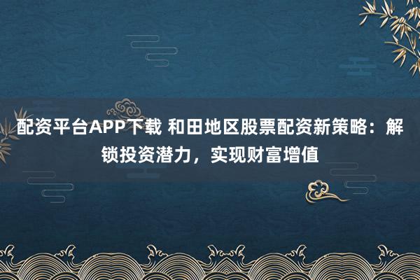 配资平台APP下载 和田地区股票配资新策略：解锁投资潜力，实现财富增值
