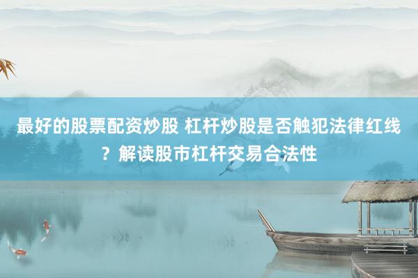 最好的股票配资炒股 杠杆炒股是否触犯法律红线？解读股市杠杆交易合法性