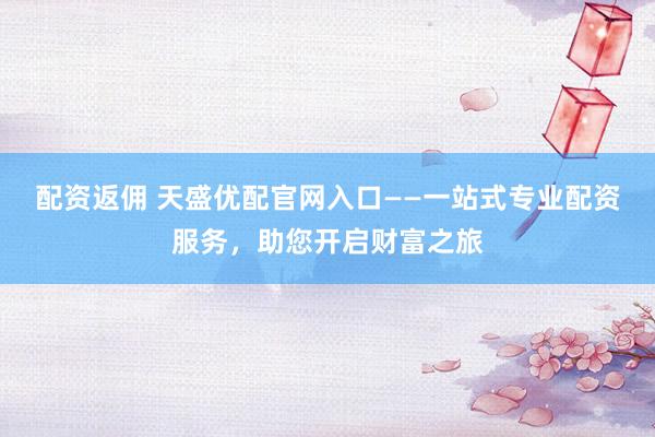 配资返佣 天盛优配官网入口——一站式专业配资服务，助您开启财富之旅
