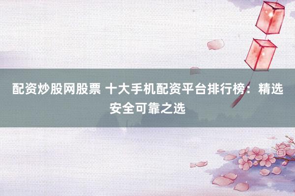 配资炒股网股票 十大手机配资平台排行榜：精选安全可靠之选