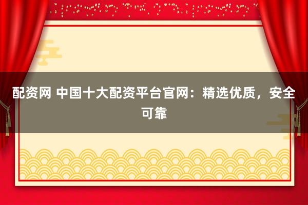 配资网 中国十大配资平台官网：精选优质，安全可靠