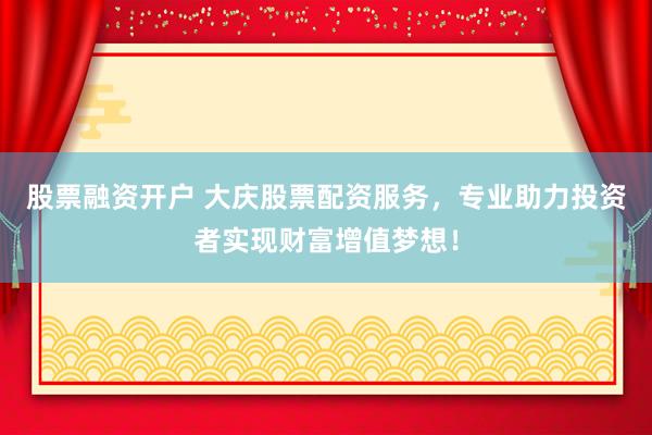 股票融资开户 大庆股票配资服务，专业助力投资者实现财富增值梦想！