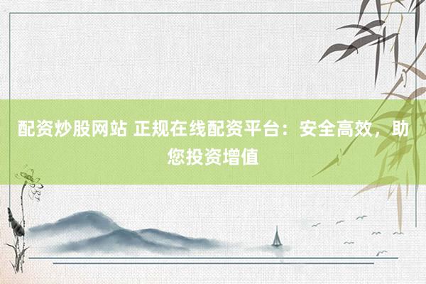 配资炒股网站 正规在线配资平台：安全高效，助您投资增值
