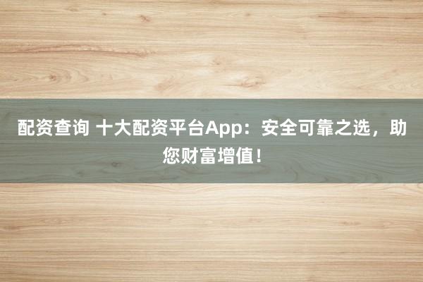 配资查询 十大配资平台App：安全可靠之选，助您财富增值！
