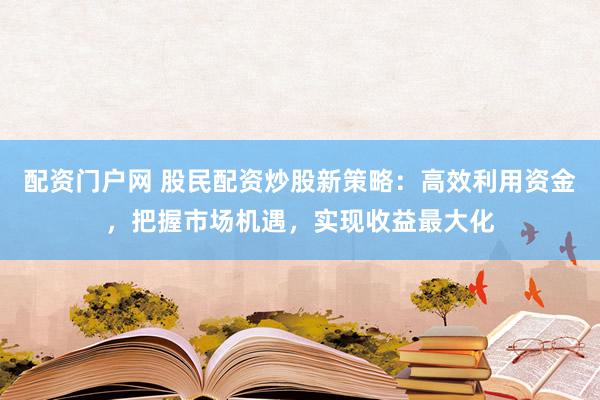 配资门户网 股民配资炒股新策略：高效利用资金，把握市场机遇，实现收益最大化