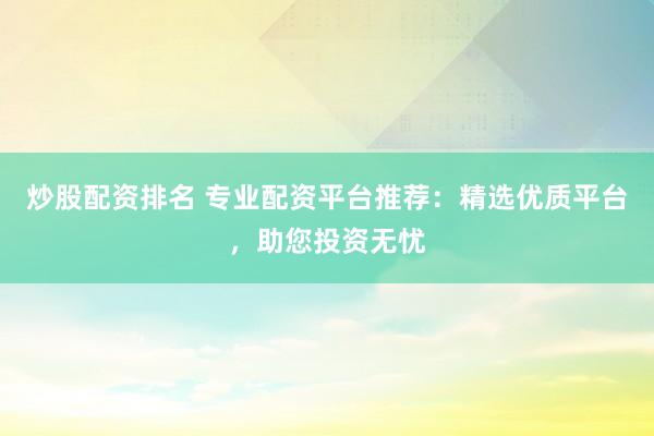 炒股配资排名 专业配资平台推荐：精选优质平台，助您投资无忧