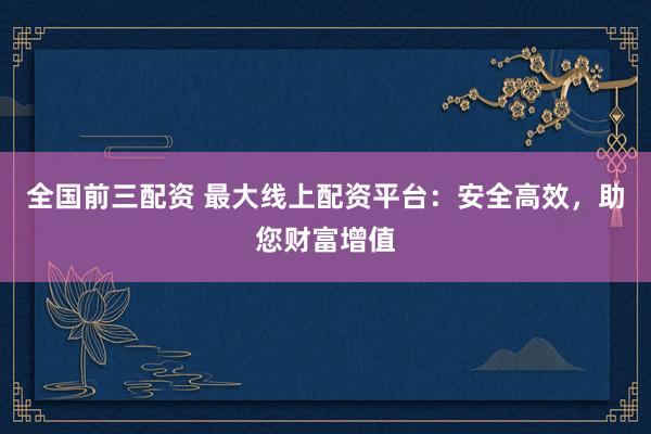 全国前三配资 最大线上配资平台：安全高效，助您财富增值
