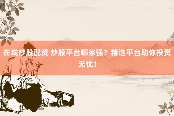 在线炒股配资 炒股平台哪家强？精选平台助你投资无忧！