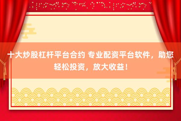 十大炒股杠杆平台合约 专业配资平台软件，助您轻松投资，放大收益！