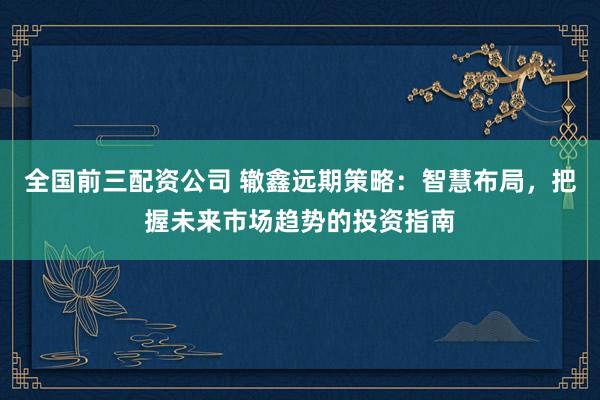 全国前三配资公司 辙鑫远期策略：智慧布局，把握未来市场趋势的投资指南