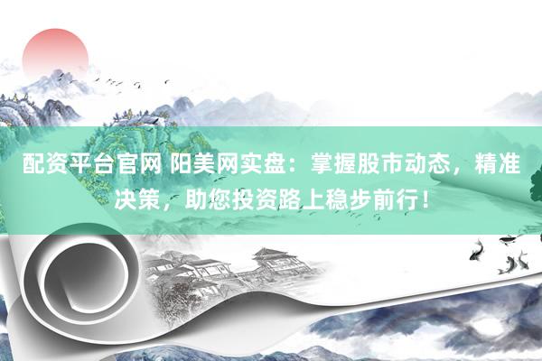 配资平台官网 阳美网实盘：掌握股市动态，精准决策，助您投资路上稳步前行！