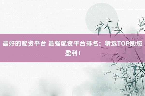 最好的配资平台 最强配资平台排名：精选TOP助您盈利！