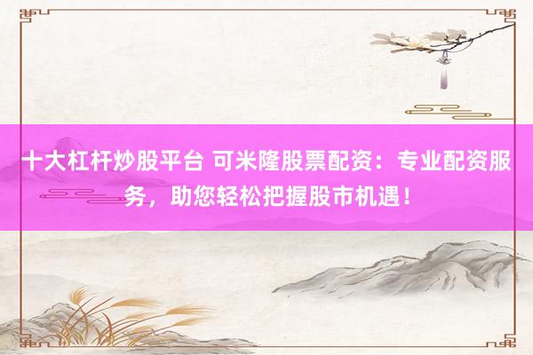 十大杠杆炒股平台 可米隆股票配资：专业配资服务，助您轻松把握股市机遇！
