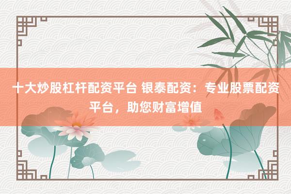 十大炒股杠杆配资平台 银泰配资：专业股票配资平台，助您财富增值