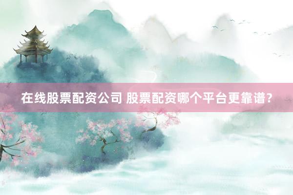 在线股票配资公司 股票配资哪个平台更靠谱？