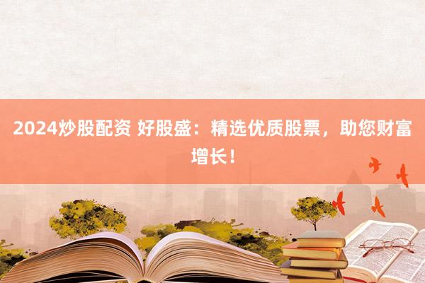 2024炒股配资 好股盛：精选优质股票，助您财富增长！