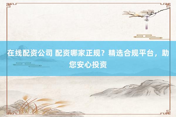 在线配资公司 配资哪家正规？精选合规平台，助您安心投资