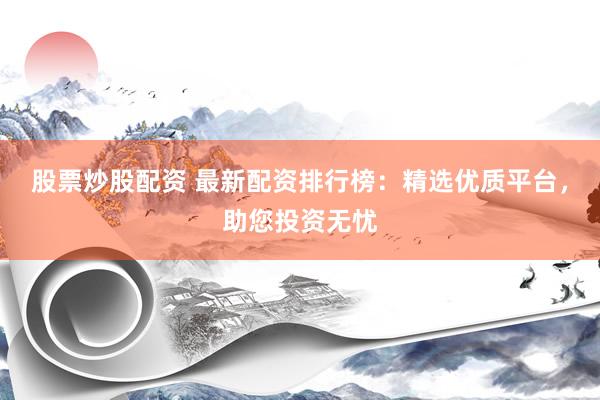 股票炒股配资 最新配资排行榜：精选优质平台，助您投资无忧