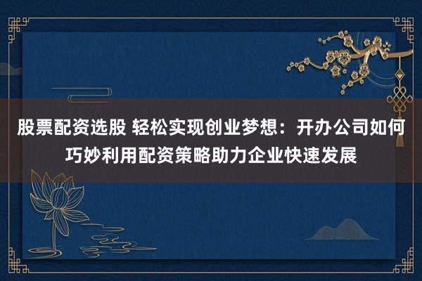 股票配资选股 轻松实现创业梦想：开办公司如何巧妙利用配资策略助力企业快速发展