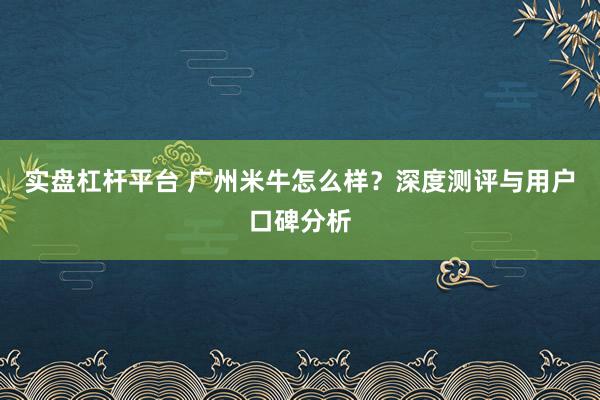 实盘杠杆平台 广州米牛怎么样？深度测评与用户口碑分析