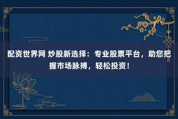 配资世界网 炒股新选择：专业股票平台，助您把握市场脉搏，轻松投资！