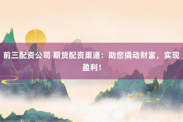 前三配资公司 期货配资渠道：助您撬动财富，实现盈利！