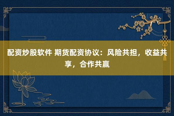 配资炒股软件 期货配资协议：风险共担，收益共享，合作共赢