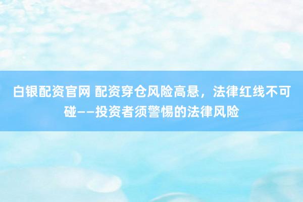 白银配资官网 配资穿仓风险高悬，法律红线不可碰——投资者须警惕的法律风险