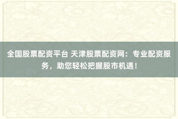全国股票配资平台 天津股票配资网：专业配资服务，助您轻松把握股市机遇！