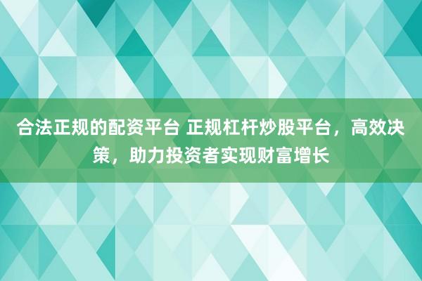 合法正规的配资平台 正规杠杆炒股平台，高效决策，助力投资者实现财富增长