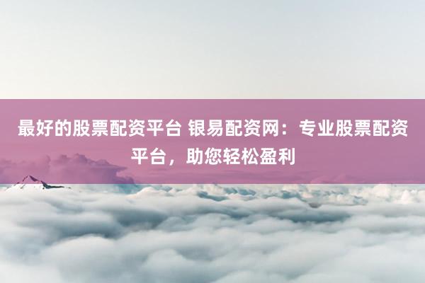 最好的股票配资平台 银易配资网：专业股票配资平台，助您轻松盈利