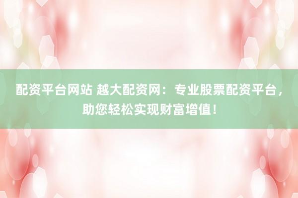 配资平台网站 越大配资网：专业股票配资平台，助您轻松实现财富增值！