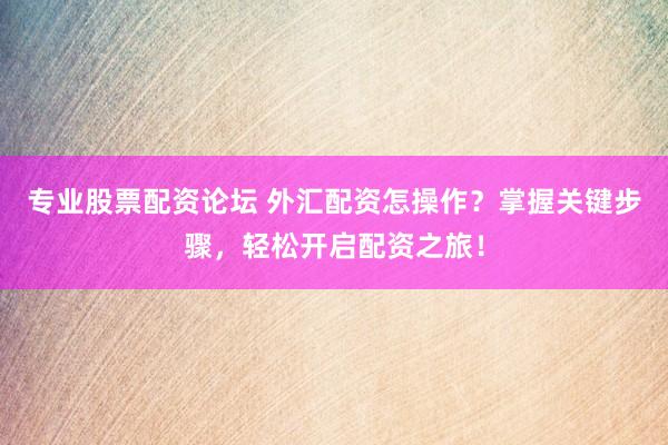 专业股票配资论坛 外汇配资怎操作？掌握关键步骤，轻松开启配资之旅！