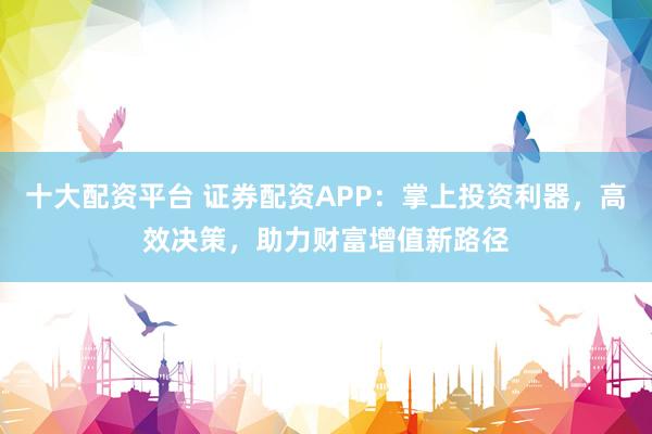 十大配资平台 证券配资APP：掌上投资利器，高效决策，助力财富增值新路径