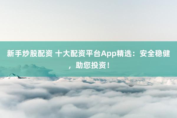 新手炒股配资 十大配资平台App精选：安全稳健，助您投资！