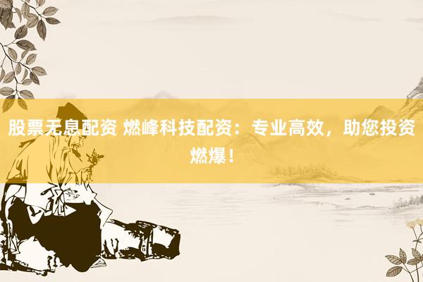 股票无息配资 燃峰科技配资：专业高效，助您投资燃爆！