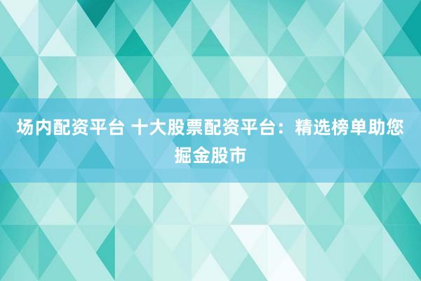 场内配资平台 十大股票配资平台：精选榜单助您掘金股市