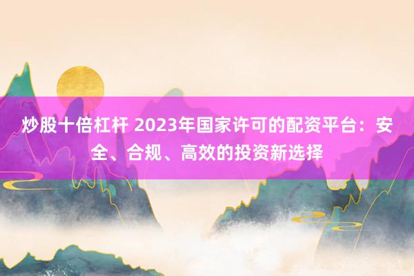 炒股十倍杠杆 2023年国家许可的配资平台：安全、合规、高效的投资新选择