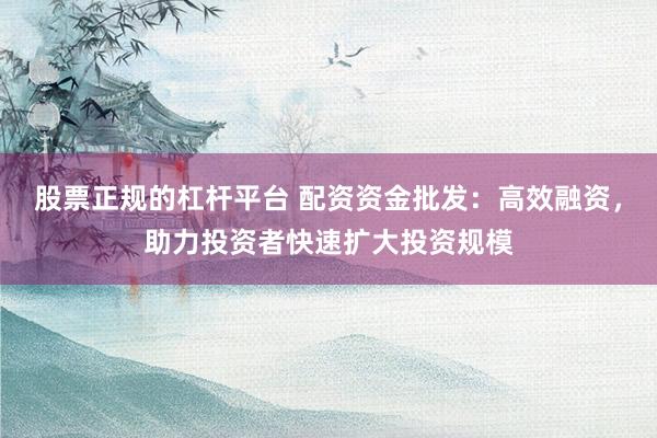 股票正规的杠杆平台 配资资金批发：高效融资，助力投资者快速扩大投资规模