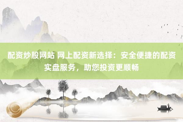 配资炒股网站 网上配资新选择：安全便捷的配资实盘服务，助您投资更顺畅