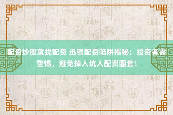 配资炒股就找配资 迅银配资陷阱揭秘：投资者需警惕，避免掉入坑人配资圈套！