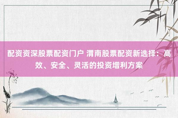 配资资深股票配资门户 渭南股票配资新选择：高效、安全、灵活的投资增利方案