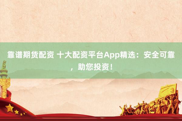 靠谱期货配资 十大配资平台App精选：安全可靠，助您投资！