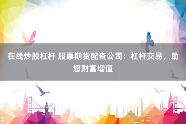 在线炒股杠杆 股票期货配资公司：杠杆交易，助您财富增值