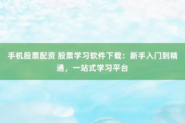 手机股票配资 股票学习软件下载：新手入门到精通，一站式学习平台