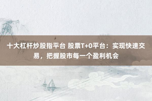 十大杠杆炒股指平台 股票T+0平台：实现快速交易，把握股市每一个盈利机会
