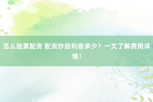 怎么股票配资 配资炒股利息多少？一文了解费用详情！
