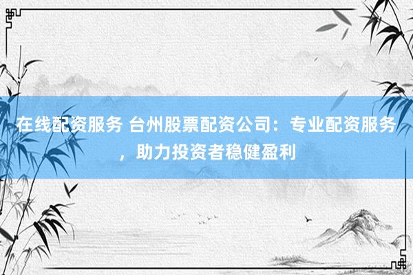 在线配资服务 台州股票配资公司：专业配资服务，助力投资者稳健盈利