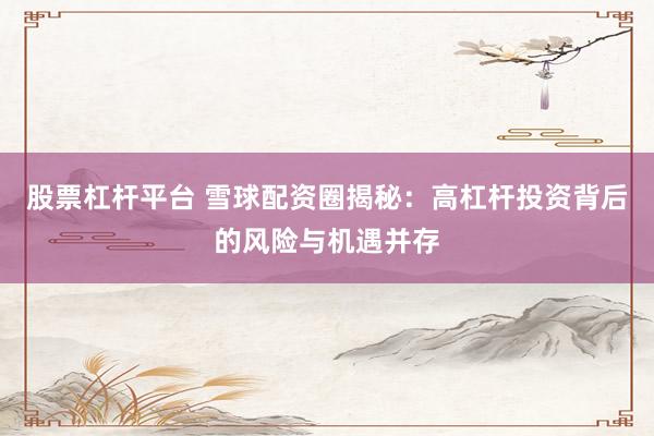 股票杠杆平台 雪球配资圈揭秘：高杠杆投资背后的风险与机遇并存