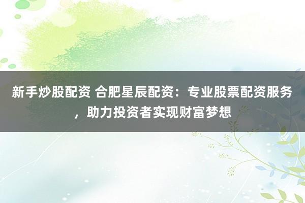 新手炒股配资 合肥星辰配资：专业股票配资服务，助力投资者实现财富梦想